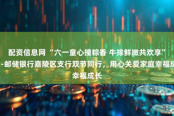 配资信息网 “六一童心撞粽香 牛排鲜嫩共欢享”​--邮储银行嘉陵区支行双节同行，用心关爱家庭幸福成长