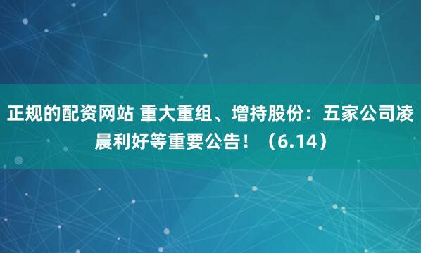 正规的配资网站 重大重组、增持股份：五家公司凌晨利好等重要公告！（6.14）