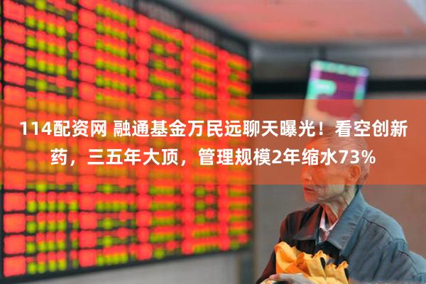 114配资网 融通基金万民远聊天曝光！看空创新药，三五年大顶，管理规模2年缩水73%