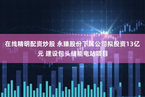 在线精明配资炒股 永臻股份下属公司拟投资13亿元 建设包头储能电站项目