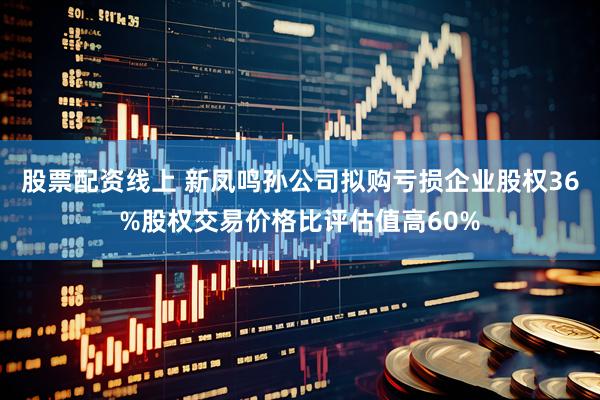 股票配资线上 新凤鸣孙公司拟购亏损企业股权36%股权交易价格比评估值高60%