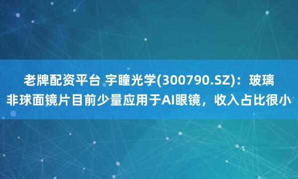 老牌配资平台 宇瞳光学(300790.SZ)：玻璃非球面镜片目前少量应用于AI眼镜，收入占比很小