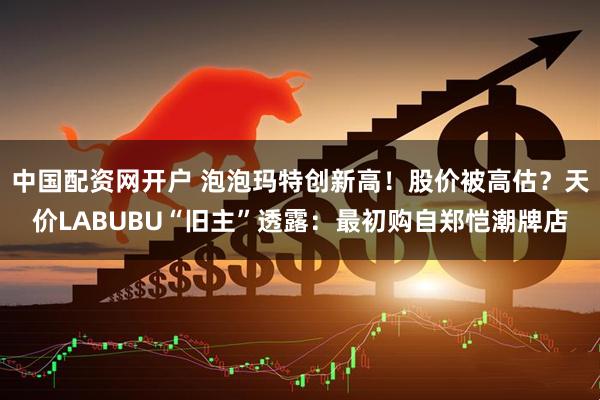 中国配资网开户 泡泡玛特创新高！股价被高估？天价LABUBU“旧主”透露：最初购自郑恺潮牌店