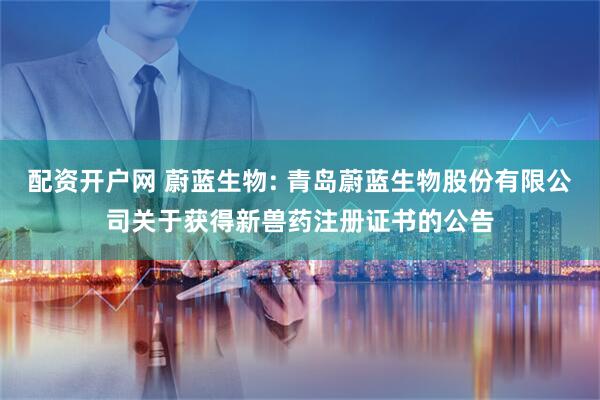 配资开户网 蔚蓝生物: 青岛蔚蓝生物股份有限公司关于获得新兽药注册证书的公告