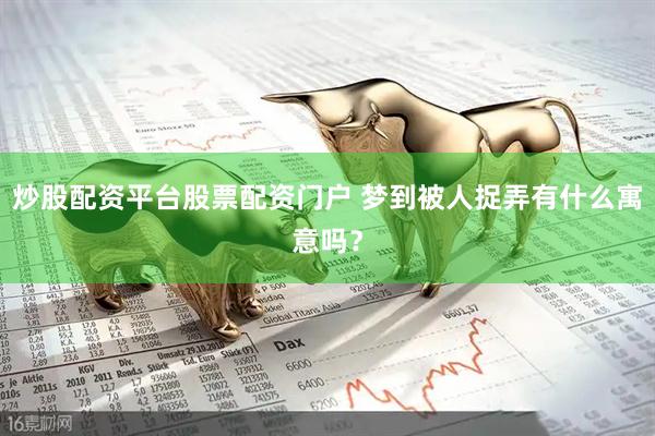 炒股配资平台股票配资门户 梦到被人捉弄有什么寓意吗？