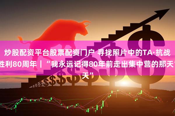 炒股配资平台股票配资门户 寻找照片中的TA·抗战胜利80周年｜“我永远记得80年前走出集中营的那天”