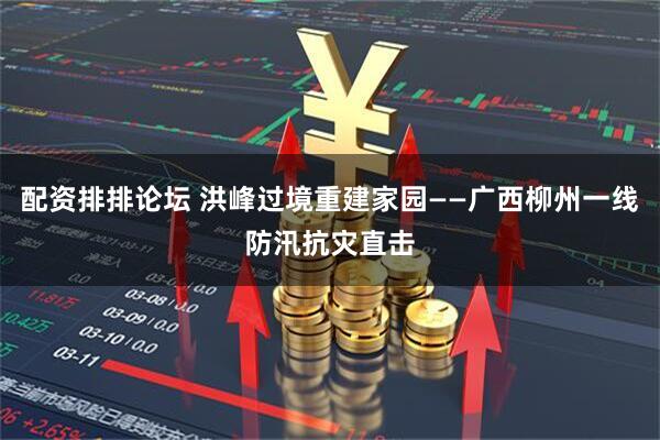 配资排排论坛 洪峰过境重建家园——广西柳州一线防汛抗灾直击