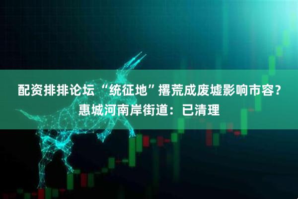配资排排论坛 “统征地”撂荒成废墟影响市容？惠城河南岸街道：已清理