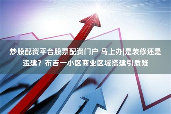 炒股配资平台股票配资门户 马上办|是装修还是违建？布吉一小区商业区域搭建引质疑