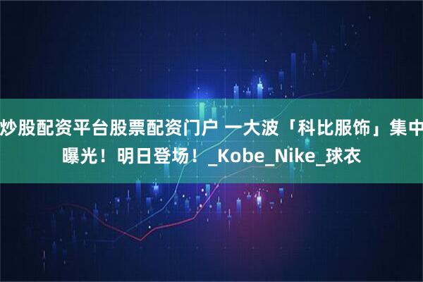 炒股配资平台股票配资门户 一大波「科比服饰」集中曝光！明日登场！_Kobe_Nike_球衣