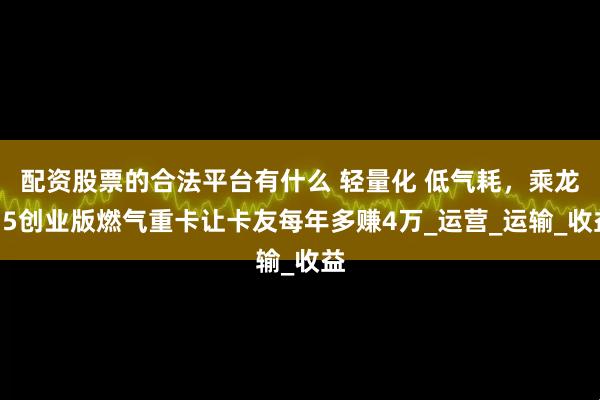 配资股票的合法平台有什么 轻量化 低气耗，乘龙H5创业版燃气重卡让卡友每年多赚4万_运营_运输_收益