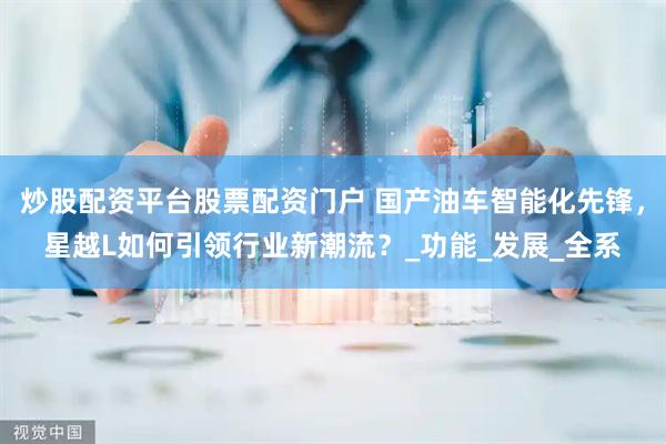 炒股配资平台股票配资门户 国产油车智能化先锋，星越L如何引领行业新潮流？_功能_发展_全系