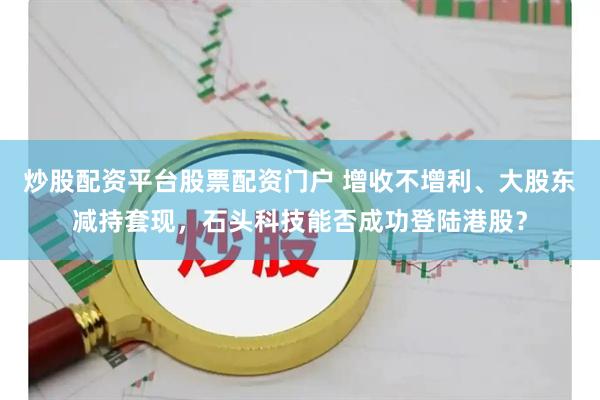 炒股配资平台股票配资门户 增收不增利、大股东减持套现，石头科技能否成功登陆港股？
