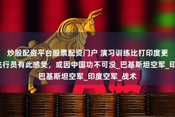炒股配资平台股票配资门户 演习训练比打印度更难？巴空军飞行员有此感受，或因中国功不可没_巴基斯坦空军_印度空军_战术