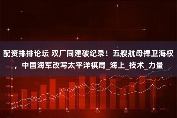 配资排排论坛 双厂同建破纪录！五艘航母捍卫海权，中国海军改写太平洋棋局_海上_技术_力量