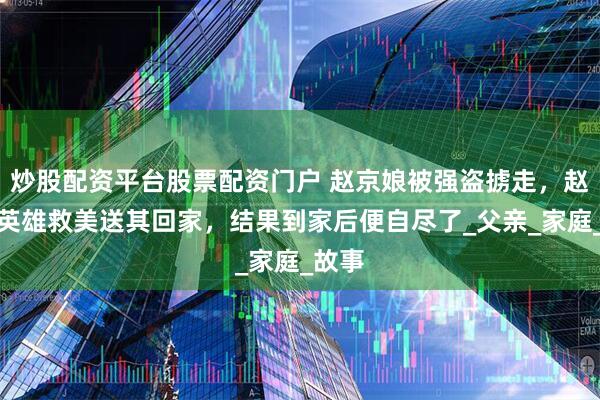炒股配资平台股票配资门户 赵京娘被强盗掳走，赵匡胤英雄救美送其回家，结果到家后便自尽了_父亲_家庭_故事