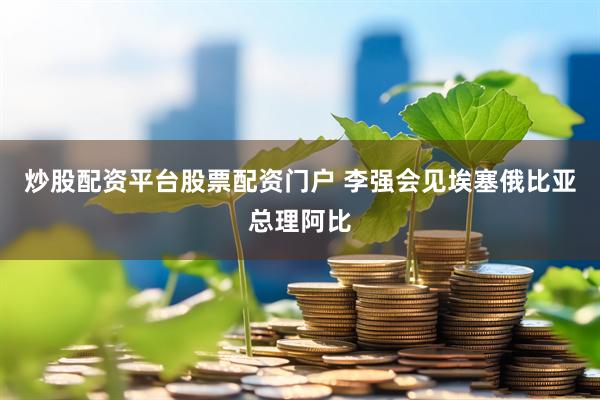 炒股配资平台股票配资门户 李强会见埃塞俄比亚总理阿比