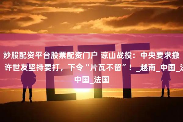炒股配资平台股票配资门户 谅山战役：中央要求撤退，许世友坚持要打，下令“片瓦不留”！_越南_中国_法国