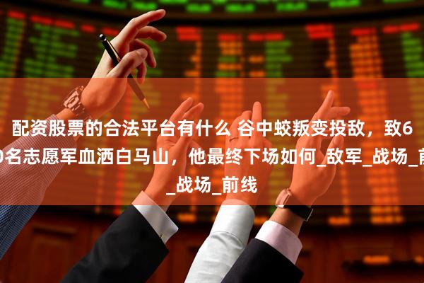 配资股票的合法平台有什么 谷中蛟叛变投敌，致6700名志愿军血洒白马山，他最终下场如何_敌军_战场_前线