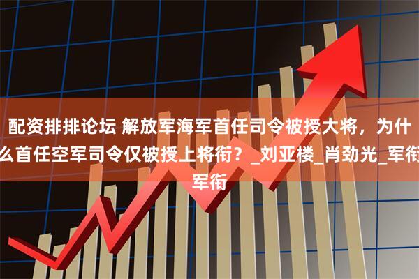 配资排排论坛 解放军海军首任司令被授大将，为什么首任空军司令仅被授上将衔？_刘亚楼_肖劲光_军衔