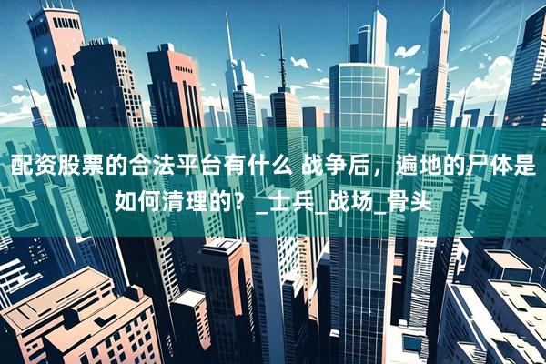 配资股票的合法平台有什么 战争后，遍地的尸体是如何清理的？_士兵_战场_骨头