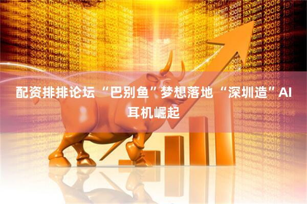 配资排排论坛 “巴别鱼”梦想落地 “深圳造”AI耳机崛起