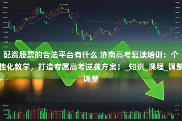 配资股票的合法平台有什么 济南高考复读培训：个性化教学，打造专属高考逆袭方案！_知识_课程_调整