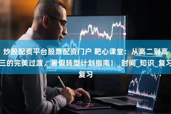 炒股配资平台股票配资门户 靶心课堂：从高二到高三的完美过渡，暑假转型计划指南！_时间_知识_复习