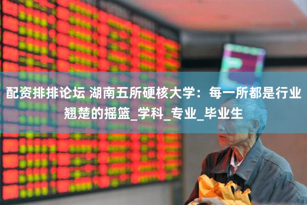 配资排排论坛 湖南五所硬核大学：每一所都是行业翘楚的摇篮_学科_专业_毕业生