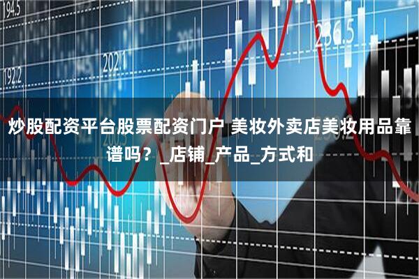 炒股配资平台股票配资门户 美妆外卖店美妆用品靠谱吗？_店铺_产品_方式和