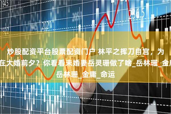 炒股配资平台股票配资门户 林平之挥刀自宫，为何偏要在大婚前夕？你看看未婚妻岳灵珊做了啥_岳林珊_金庸_命运