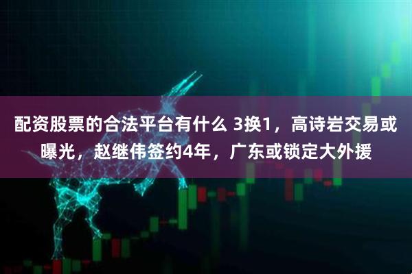 配资股票的合法平台有什么 3换1，高诗岩交易或曝光，赵继伟签约4年，广东或锁定大外援