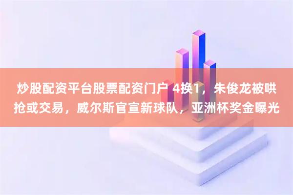炒股配资平台股票配资门户 4换1，朱俊龙被哄抢或交易，威尔斯官宣新球队，亚洲杯奖金曝光