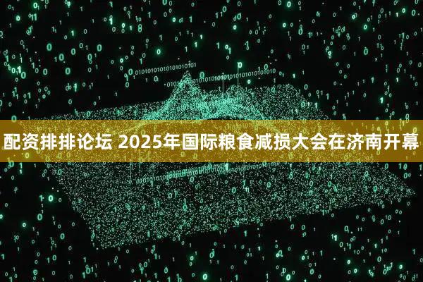 配资排排论坛 2025年国际粮食减损大会在济南开幕