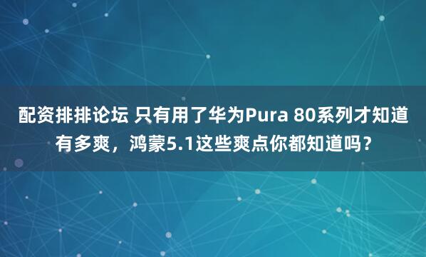 配资排排论坛 只有用了华为Pura 80系列才知道有多爽，鸿蒙5.1这些爽点你都知道吗？