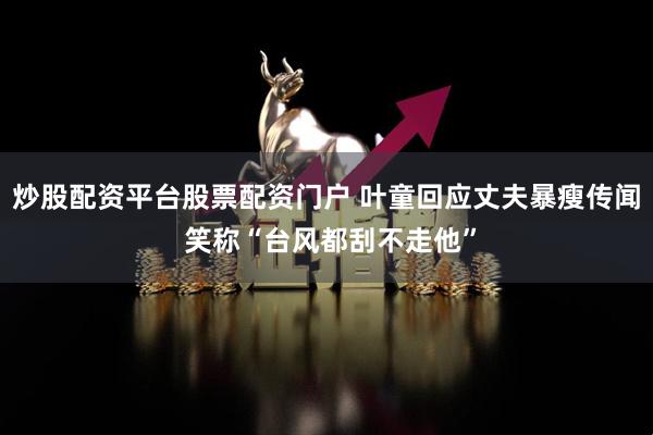 炒股配资平台股票配资门户 叶童回应丈夫暴瘦传闻 笑称“台风都刮不走他”