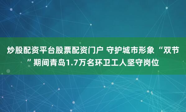 炒股配资平台股票配资门户 守护城市形象 “双节”期间青岛1.7万名环卫工人坚守岗位
