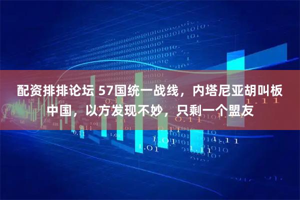 配资排排论坛 57国统一战线，内塔尼亚胡叫板中国，以方发现不妙，只剩一个盟友