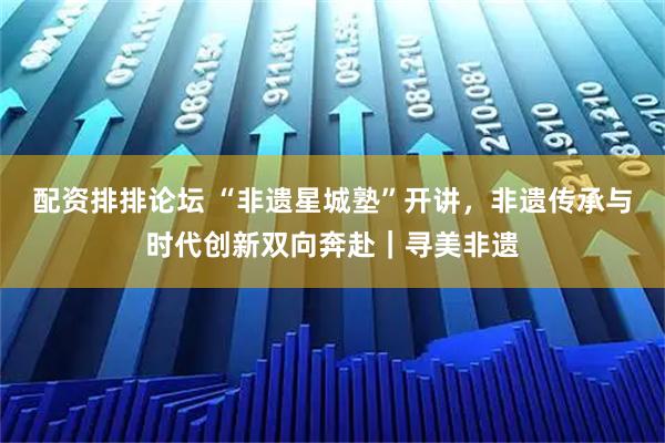 配资排排论坛 “非遗星城塾”开讲,非遗传承与时代创新双向奔赴|寻美非遗