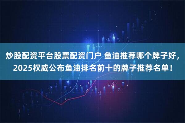 炒股配资平台股票配资门户 鱼油推荐哪个牌子好,2025权威公布鱼油排名前十的牌子推荐名单!