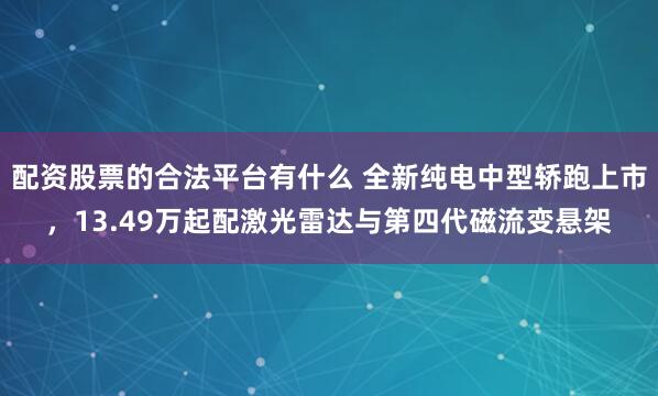 配资股票的合法平台有什么 全新纯电中型轿跑上市，13.49万起配激光雷达与第四代磁流变悬架