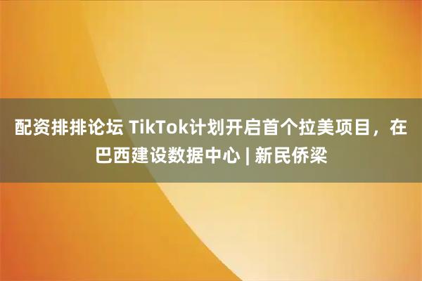 配资排排论坛 TikTok计划开启首个拉美项目，在巴西建设数据中心 | 新民侨梁