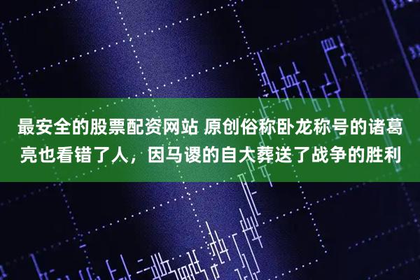 最安全的股票配资网站 原创俗称卧龙称号的诸葛亮也看错了人,因马谡的自大葬送了战争的胜利