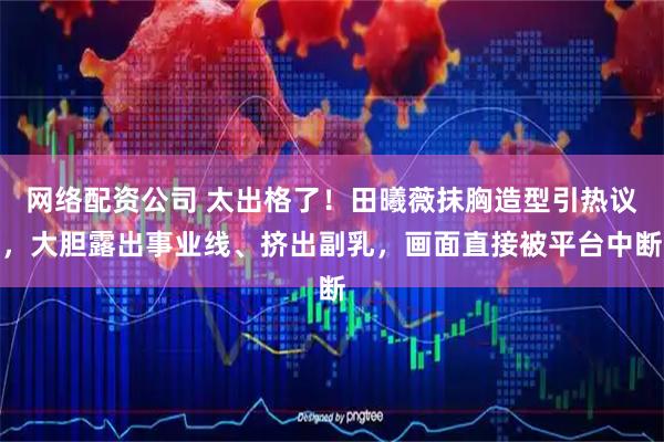 网络配资公司 太出格了！田曦薇抹胸造型引热议，大胆露出事业线、挤出副乳，画面直接被平台中断