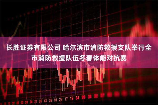 长胜证券有限公司 哈尔滨市消防救援支队举行全市消防救援队伍冬春体能对抗赛