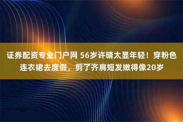 证券配资专业门户网 56岁许晴太显年轻!穿粉色连衣裙去度假,剪了齐肩短发嫩得像20岁