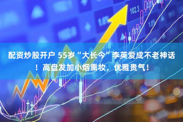 配资炒股开户 55岁“大长今”李英爱成不老神话！高盘发加小烟熏妆，优雅贵气！