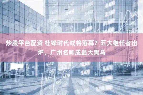 炒股平台配资 杜锋时代或将落幕？五大继任者出炉，广州名帅成最大黑马