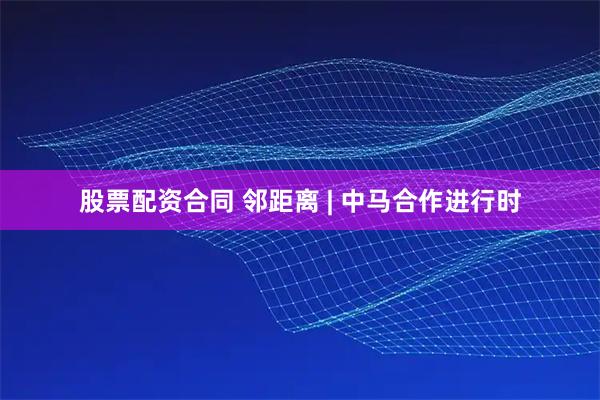 股票配资合同 邻距离 | 中马合作进行时