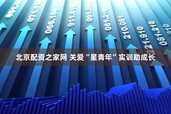 北京配资之家网 关爱“星青年”实训助成长
